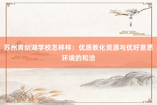 苏州青剑湖学校怎样样：优质教化资源与优好意思环境的和洽