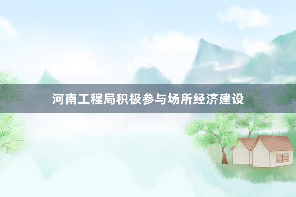河南工程局积极参与场所经济建设