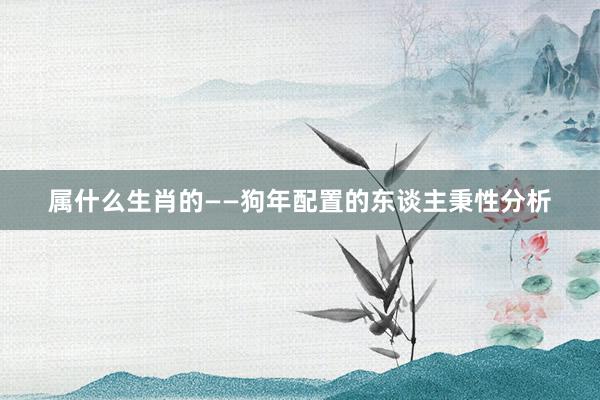 属什么生肖的——狗年配置的东谈主秉性分析