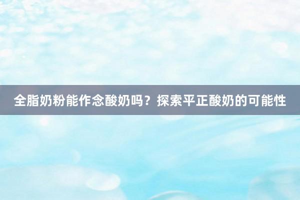 全脂奶粉能作念酸奶吗？探索平正酸奶的可能性