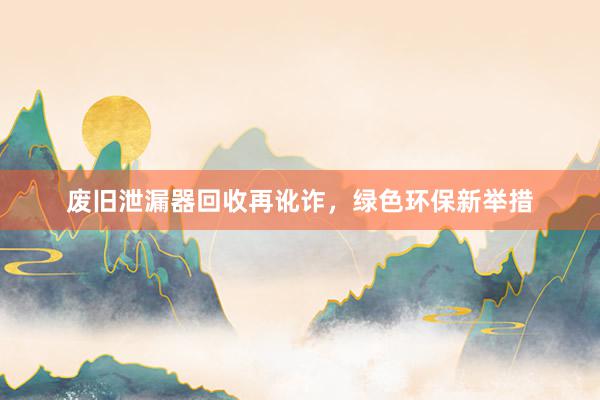 废旧泄漏器回收再讹诈，绿色环保新举措