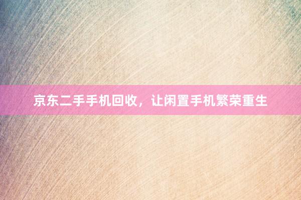 京东二手手机回收，让闲置手机繁荣重生