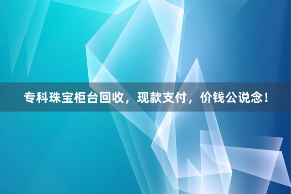 专科珠宝柜台回收，现款支付，价钱公说念！
